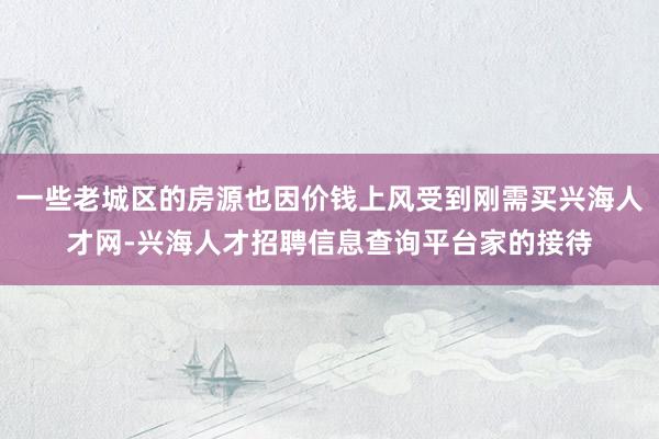 一些老城区的房源也因价钱上风受到刚需买兴海人才网-兴海人才招聘信息查询平台家的接待
